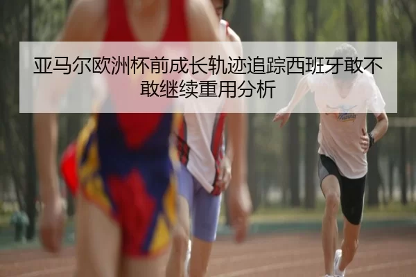 亚马尔欧洲杯前成长轨迹追踪西班牙敢不敢继续重用分析