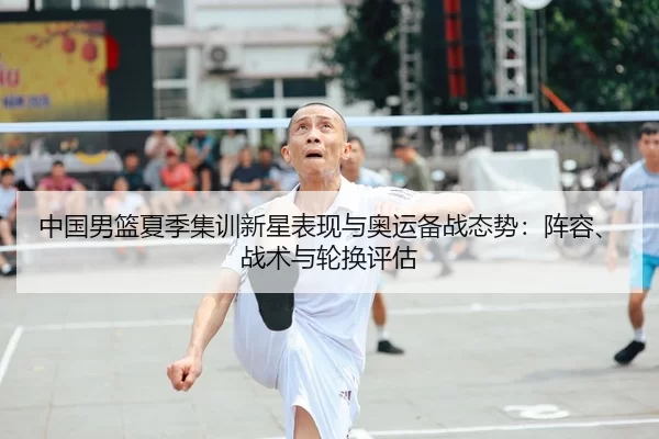 中国男篮夏季集训新星表现与奥运备战态势：阵容、战术与轮换评估