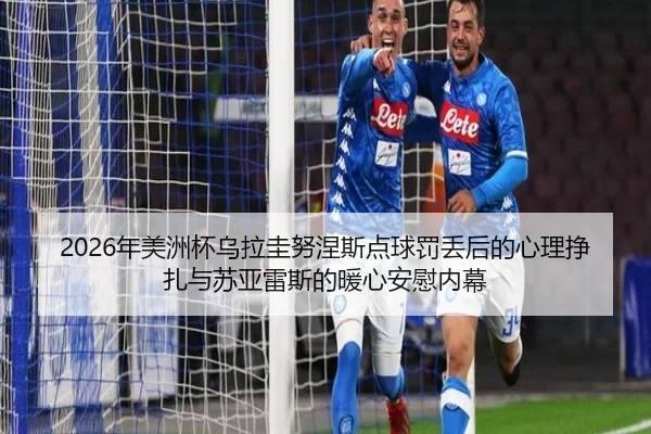 2026年美洲杯乌拉圭努涅斯点球罚丢后的心理挣扎与苏亚雷斯的暖心安慰内幕